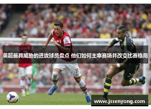 英超最具威胁的进攻球员盘点 他们如何主宰赛场并改变比赛格局